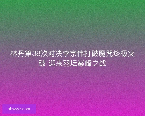 林丹第38次对决李宗伟打破魔咒终极突破 迎来羽坛巅峰之战