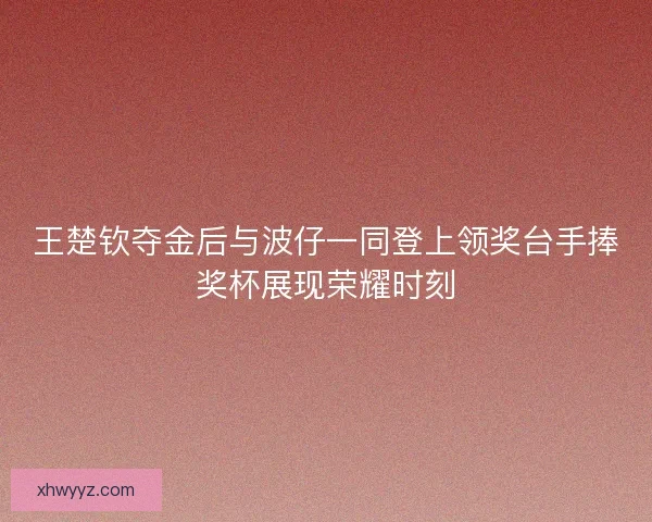 王楚钦夺金后与波仔一同登上领奖台手捧奖杯展现荣耀时刻