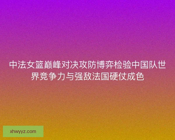 中法女篮巅峰对决攻防博弈检验中国队世界竞争力与强敌法国硬仗成色