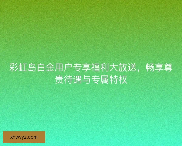 彩虹岛白金用户专享福利大放送，畅享尊贵待遇与专属特权