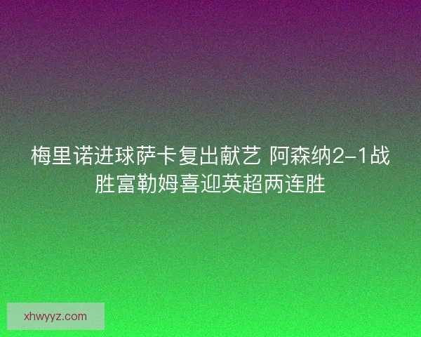 梅里诺进球萨卡复出献艺 阿森纳2-1战胜富勒姆喜迎英超两连胜