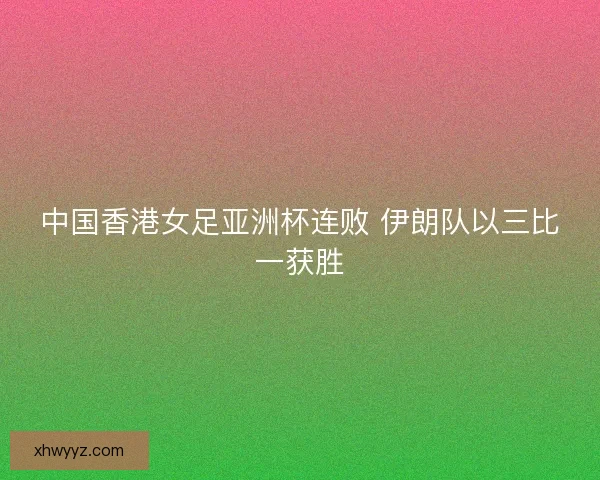 中国香港女足亚洲杯连败 伊朗队以三比一获胜