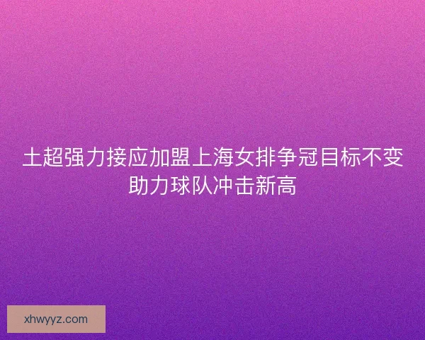 土超强力接应加盟上海女排争冠目标不变助力球队冲击新高
