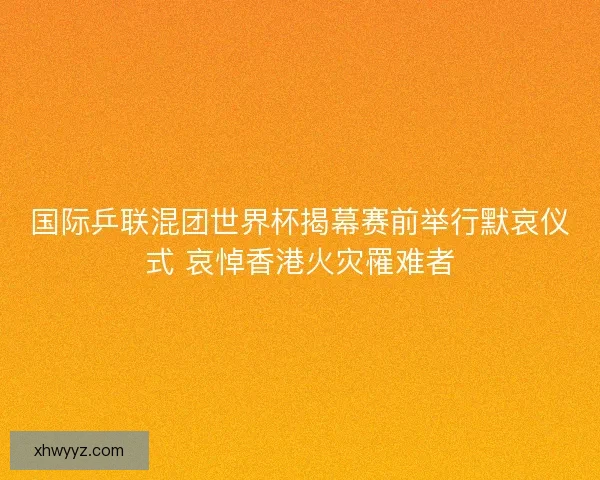 国际乒联混团世界杯揭幕赛前举行默哀仪式 哀悼香港火灾罹难者