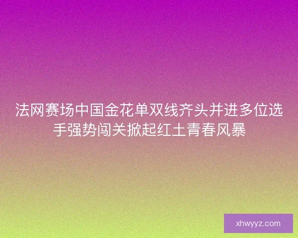 法网赛场中国金花单双线齐头并进多位选手强势闯关掀起红土青春风暴 法网赛场中国金花单双线齐头并进多位选手强势闯关掀起红土青春风暴