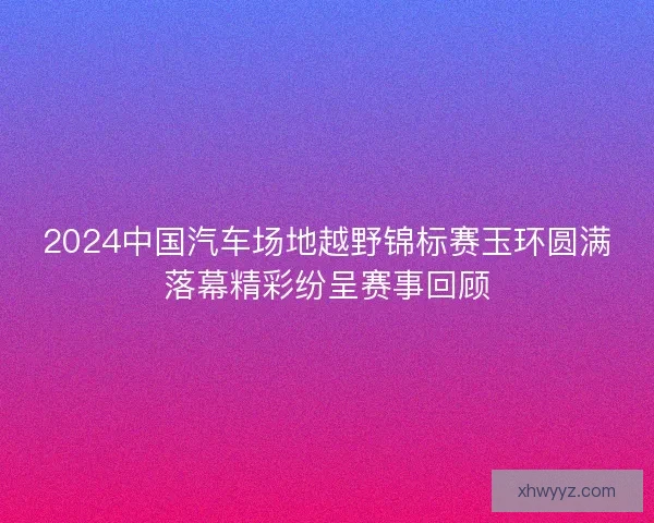 2024中国汽车场地越野锦标赛玉环圆满落幕精彩纷呈赛事回顾 2024中国汽车场地越野锦标赛玉环圆满落幕精彩纷呈赛事回顾
