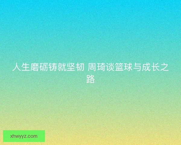 人生磨砺铸就坚韧 周琦谈篮球与成长之路 人生磨砺铸就坚韧 周琦谈篮球与成长之路
